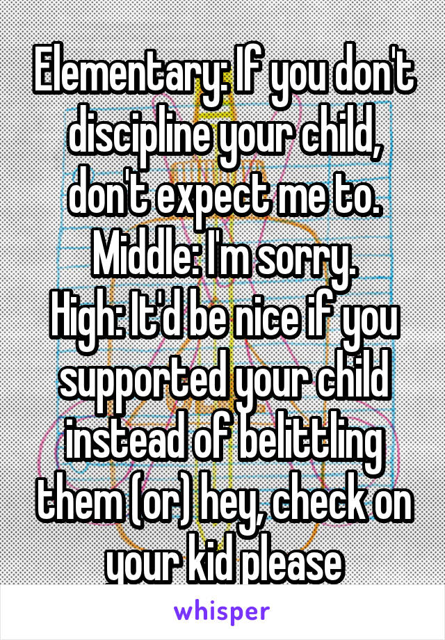 Elementary: If you don't discipline your child, don't expect me to.
Middle: I'm sorry.
High: It'd be nice if you supported your child instead of belittling them (or) hey, check on your kid please