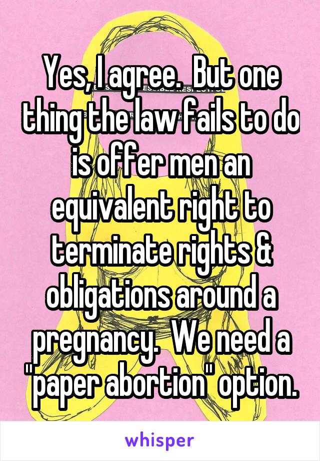 Yes, I agree.  But one thing the law fails to do is offer men an equivalent right to terminate rights & obligations around a pregnancy.  We need a "paper abortion" option.