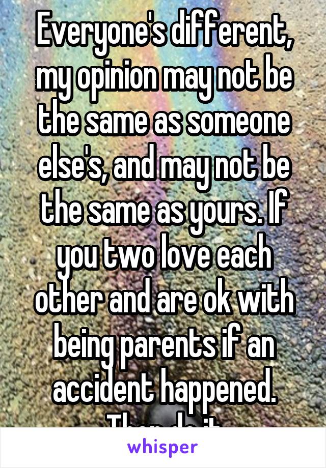 Everyone's different, my opinion may not be the same as someone else's, and may not be the same as yours. If you two love each other and are ok with being parents if an accident happened. Then do it