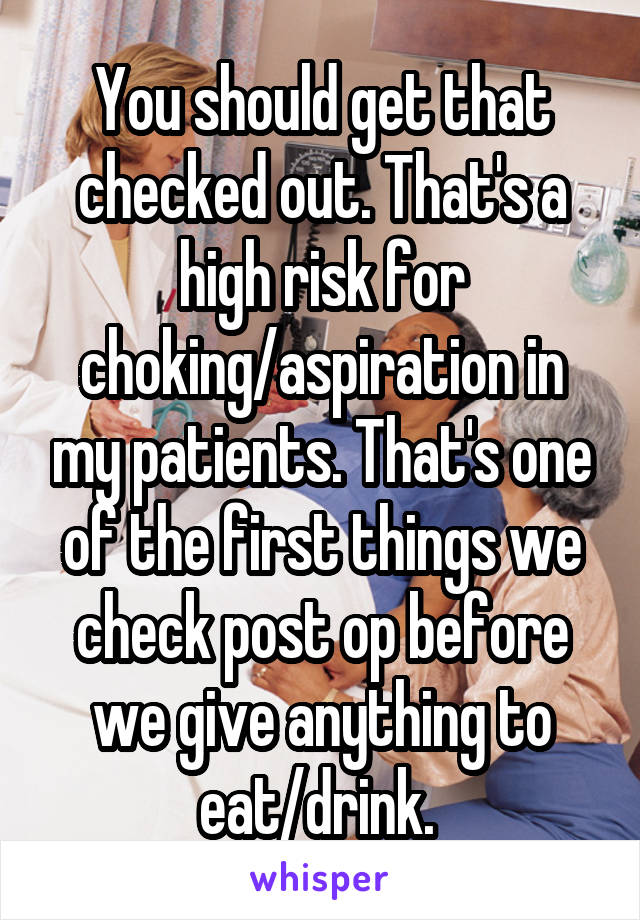 You should get that checked out. That's a high risk for choking/aspiration in my patients. That's one of the first things we check post op before we give anything to eat/drink. 