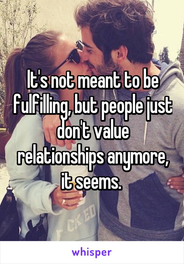 It's not meant to be fulfilling, but people just don't value relationships anymore, it seems. 