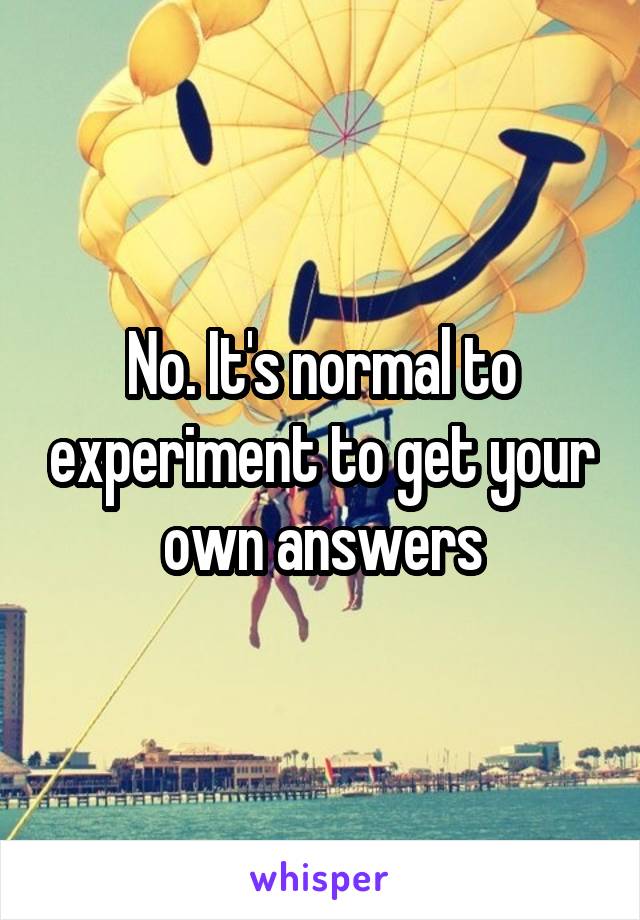 No. It's normal to experiment to get your own answers