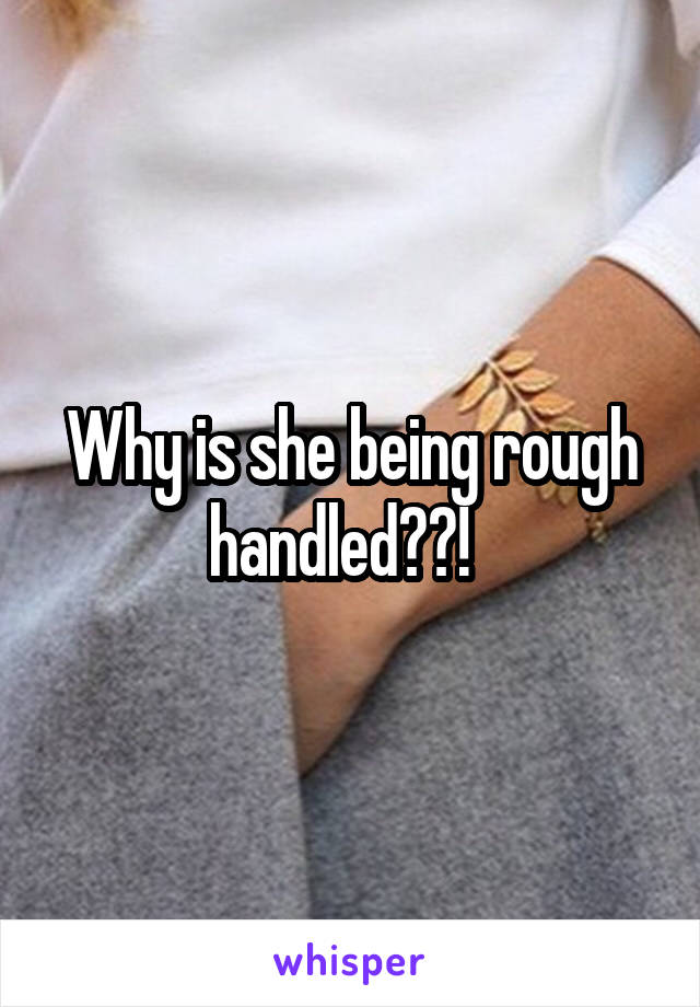 Why is she being rough handled??!  