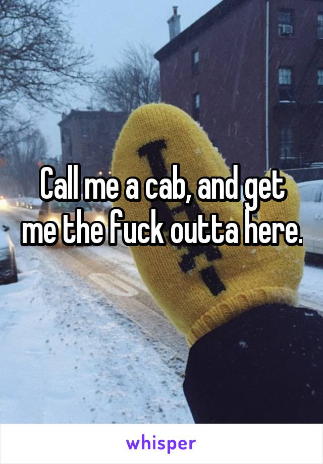 Call me a cab, and get me the fuck outta here. 