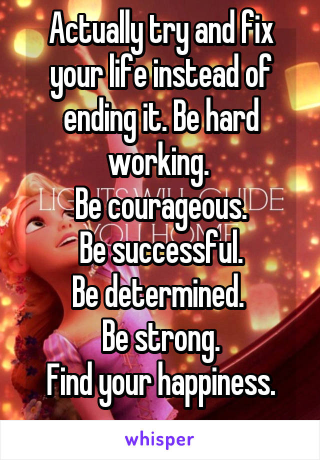 Actually try and fix your life instead of ending it. Be hard working. 
Be courageous.
Be successful.
Be determined. 
Be strong.
Find your happiness.
