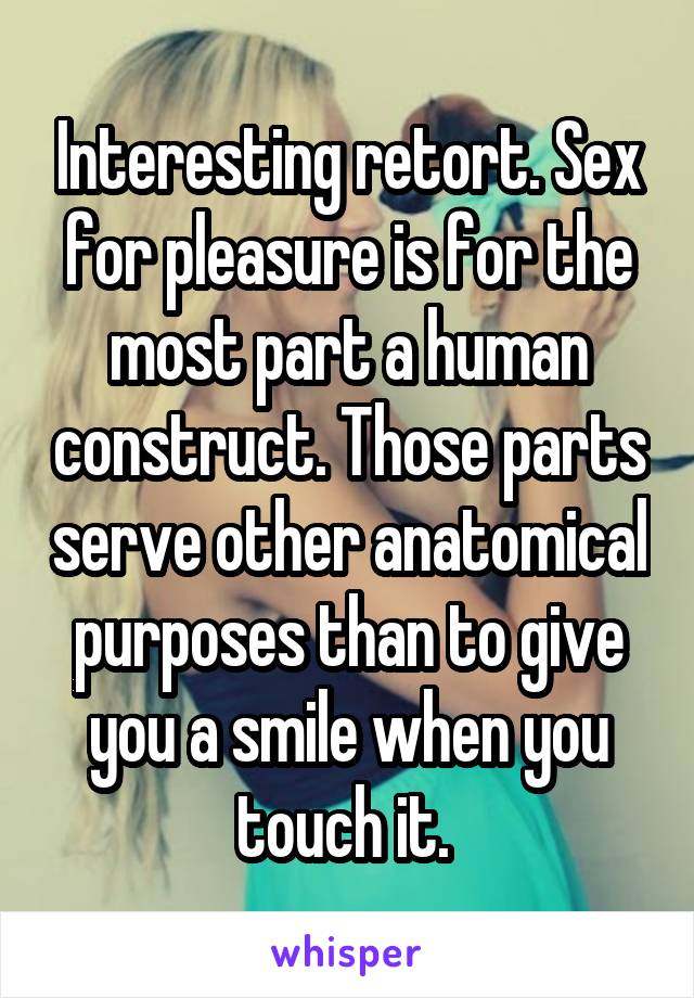 Interesting retort. Sex for pleasure is for the most part a human construct. Those parts serve other anatomical purposes than to give you a smile when you touch it. 