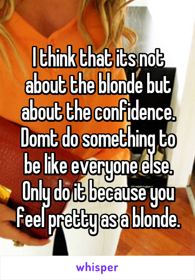 I think that its not about the blonde but about the confidence. Domt do something to be like everyone else. Only do it because you feel pretty as a blonde.