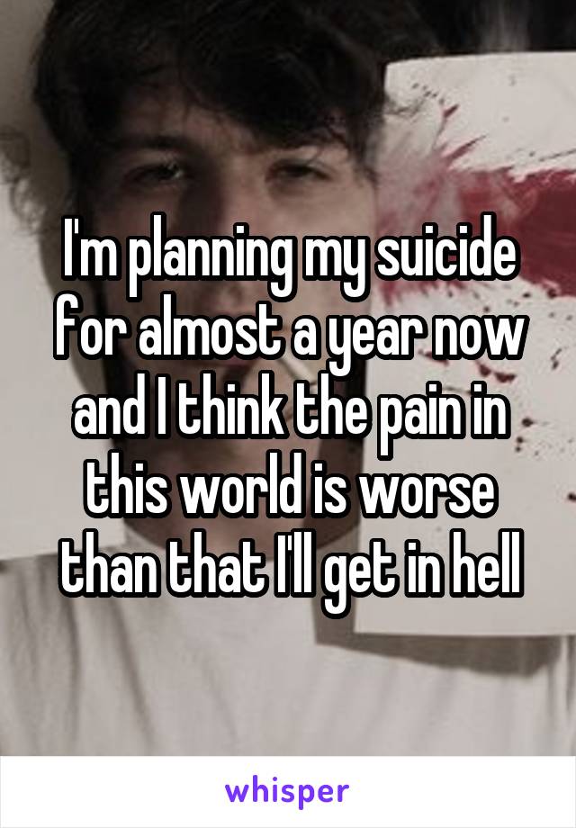 I'm planning my suicide for almost a year now and I think the pain in this world is worse than that I'll get in hell