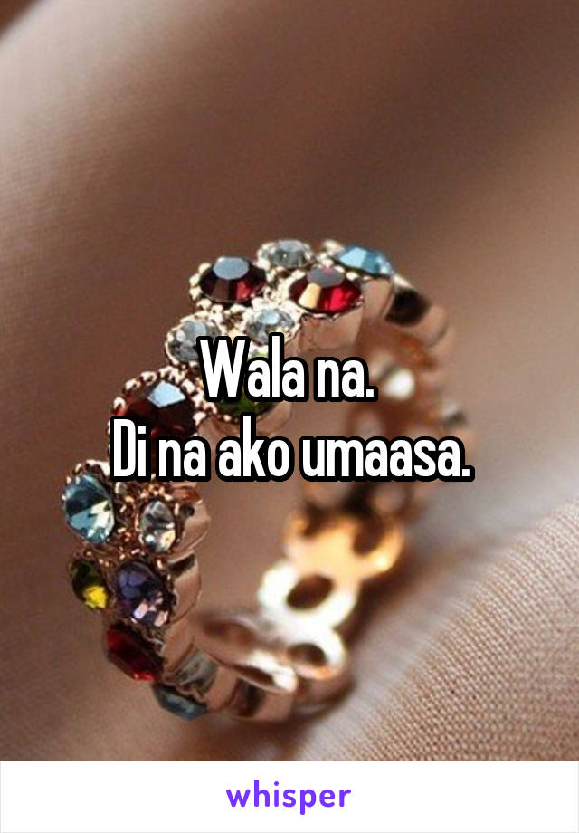 Wala na. 
Di na ako umaasa.