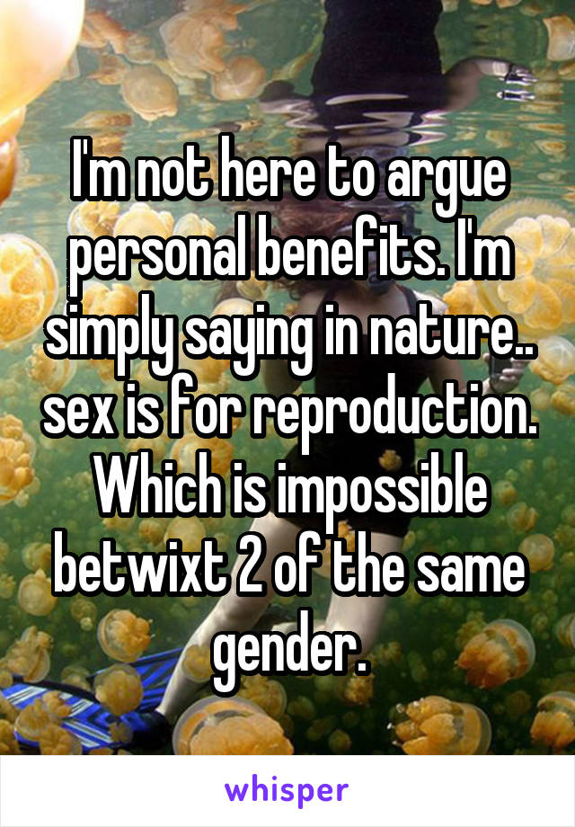 I'm not here to argue personal benefits. I'm simply saying in nature.. sex is for reproduction. Which is impossible betwixt 2 of the same gender.