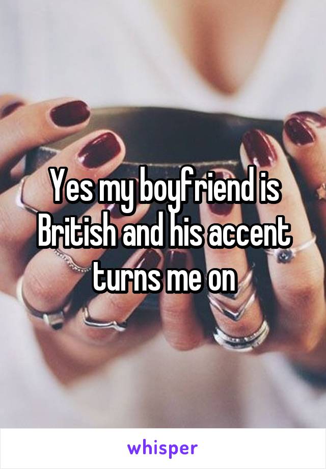 Yes my boyfriend is British and his accent turns me on