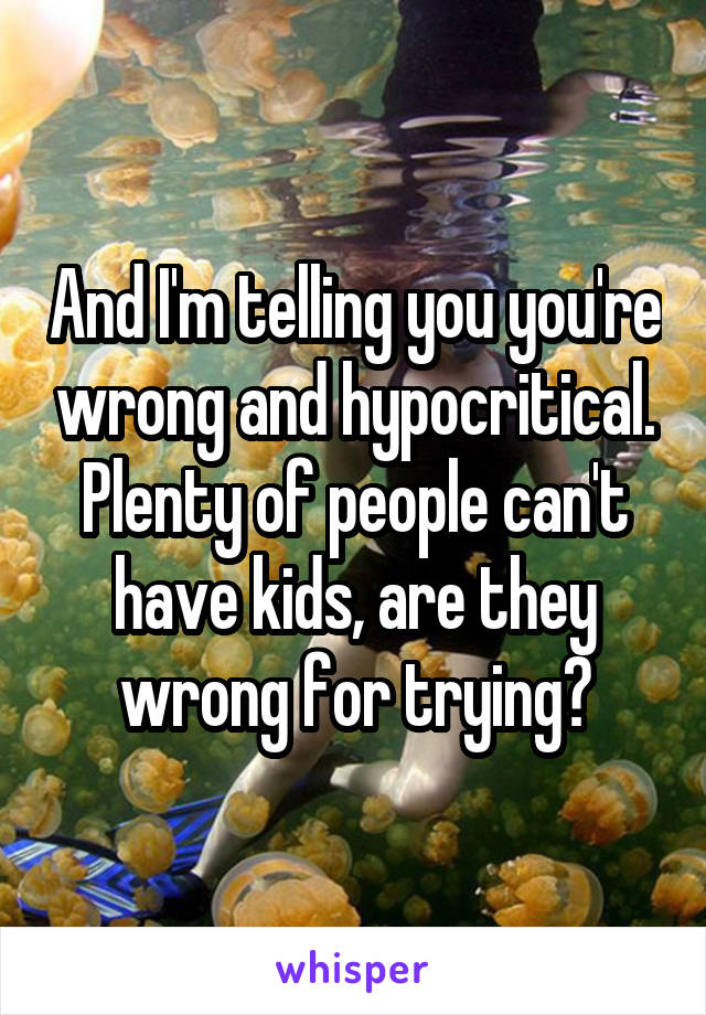 And I'm telling you you're wrong and hypocritical. Plenty of people can't have kids, are they wrong for trying?