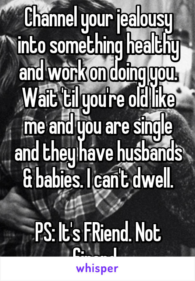 Channel your jealousy into something healthy and work on doing you. Wait 'til you're old like me and you are single and they have husbands & babies. I can't dwell.

PS: It's FRiend. Not firend. 