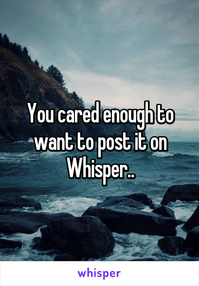 You cared enough to want to post it on Whisper..