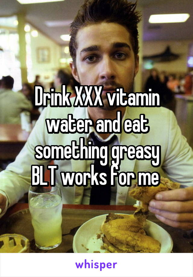 Drink XXX vitamin water and eat something greasy
BLT works for me 