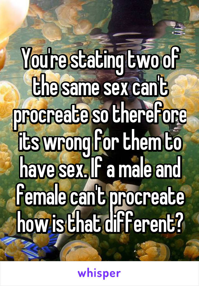 You're stating two of the same sex can't procreate so therefore its wrong for them to have sex. If a male and female can't procreate how is that different?