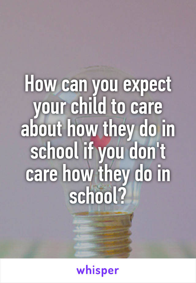 How can you expect your child to care about how they do in school if you don't care how they do in school?