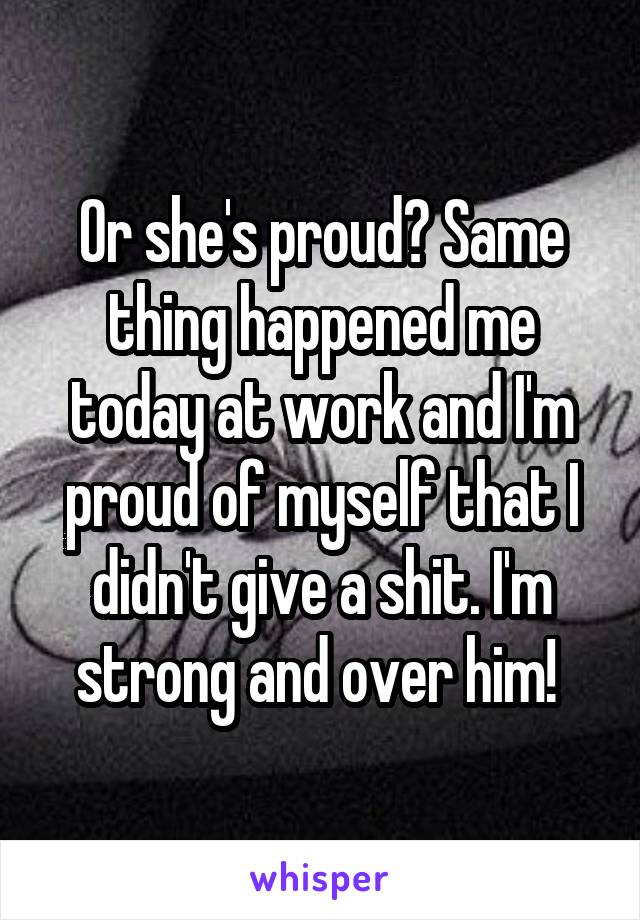 Or she's proud? Same thing happened me today at work and I'm proud of myself that I didn't give a shit. I'm strong and over him! 