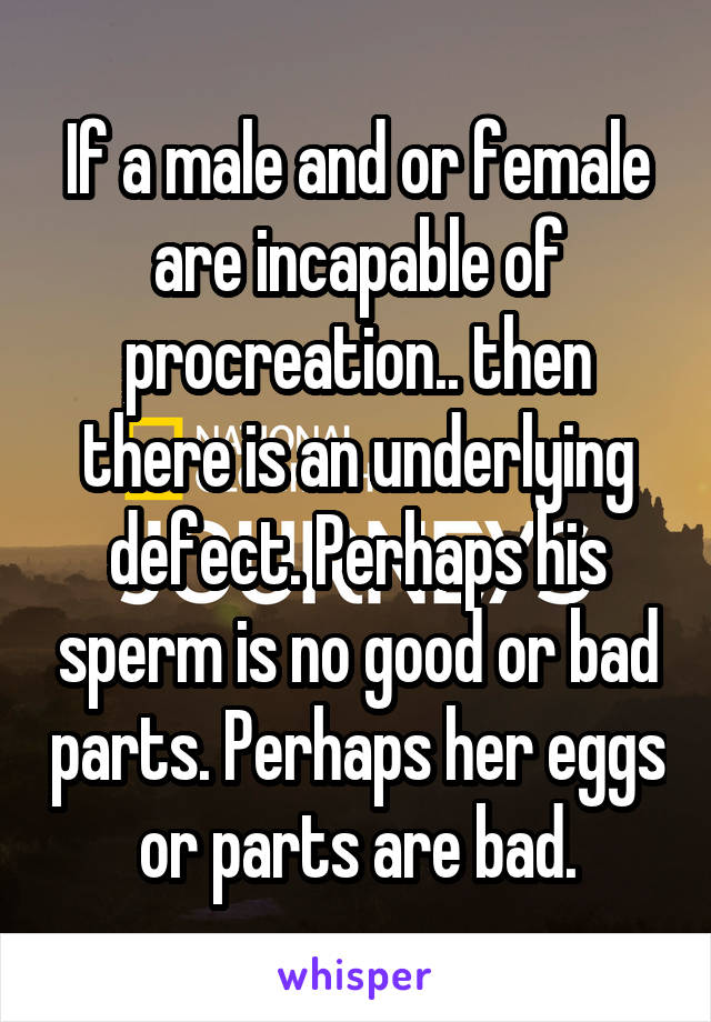 If a male and or female are incapable of procreation.. then there is an underlying defect. Perhaps his sperm is no good or bad parts. Perhaps her eggs or parts are bad.