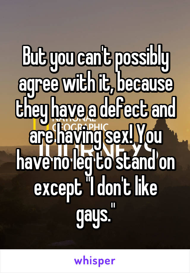 But you can't possibly agree with it, because they have a defect and are having sex! You have no leg to stand on except "I don't like gays."