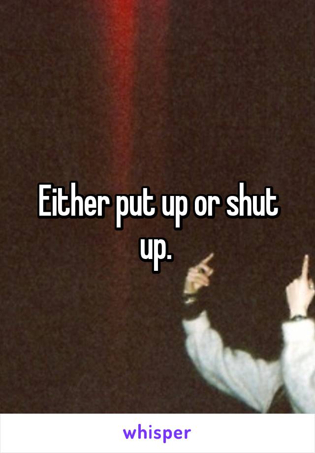 Either put up or shut up. 