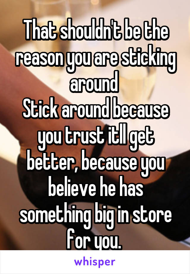 That shouldn't be the reason you are sticking around 
Stick around because you trust itll get better, because you believe he has something big in store for you. 