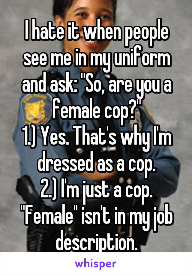 I hate it when people see me in my uniform and ask: "So, are you a female cop?"
1.) Yes. That's why I'm dressed as a cop.
2.) I'm just a cop. "Female" isn't in my job description.