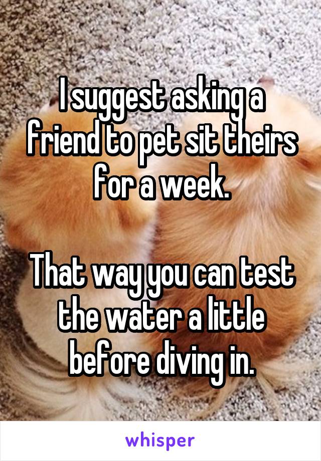 I suggest asking a friend to pet sit theirs for a week.

That way you can test the water a little before diving in.