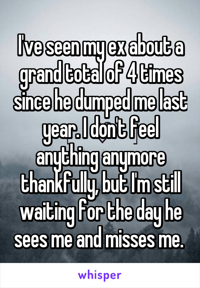 I've seen my ex about a grand total of 4 times since he dumped me last year. I don't feel anything anymore thankfully, but I'm still waiting for the day he sees me and misses me. 