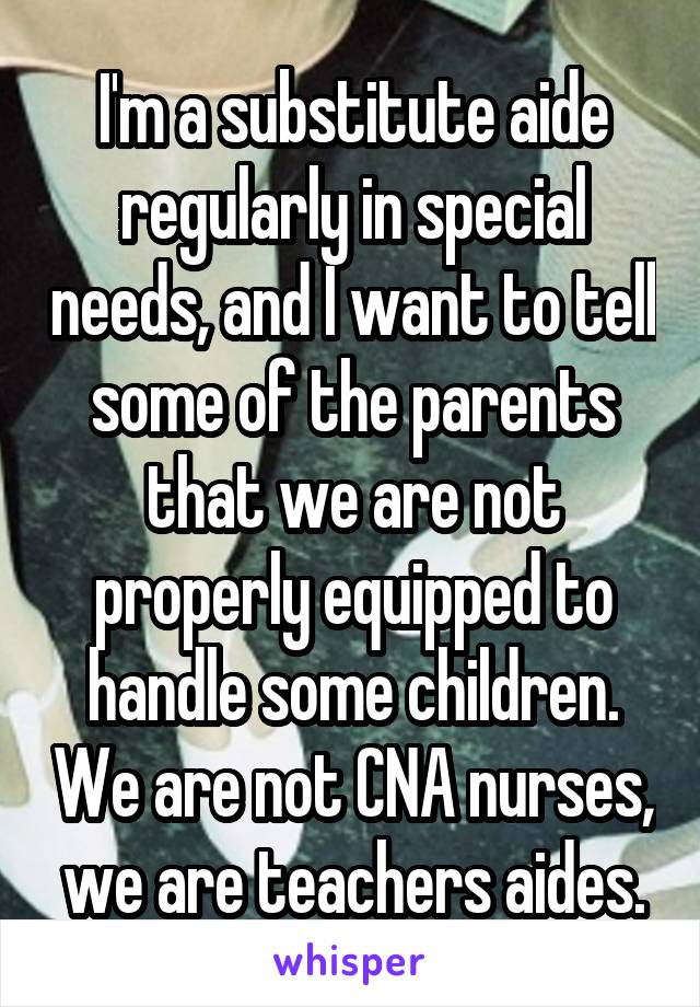 I'm a substitute aide regularly in special needs, and I want to tell some of the parents that we are not properly equipped to handle some children. We are not CNA nurses, we are teachers aides.