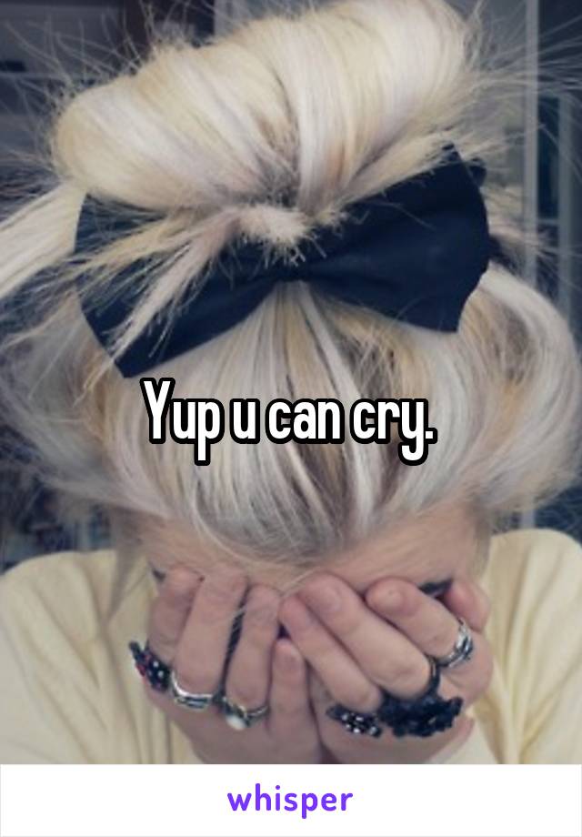 Yup u can cry. 