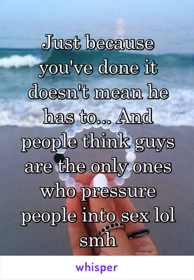 Just because you've done it doesn't mean he has to... And people think guys are the only ones who pressure people into sex lol smh