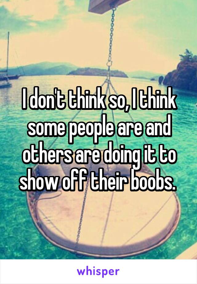 I don't think so, I think some people are and others are doing it to show off their boobs. 