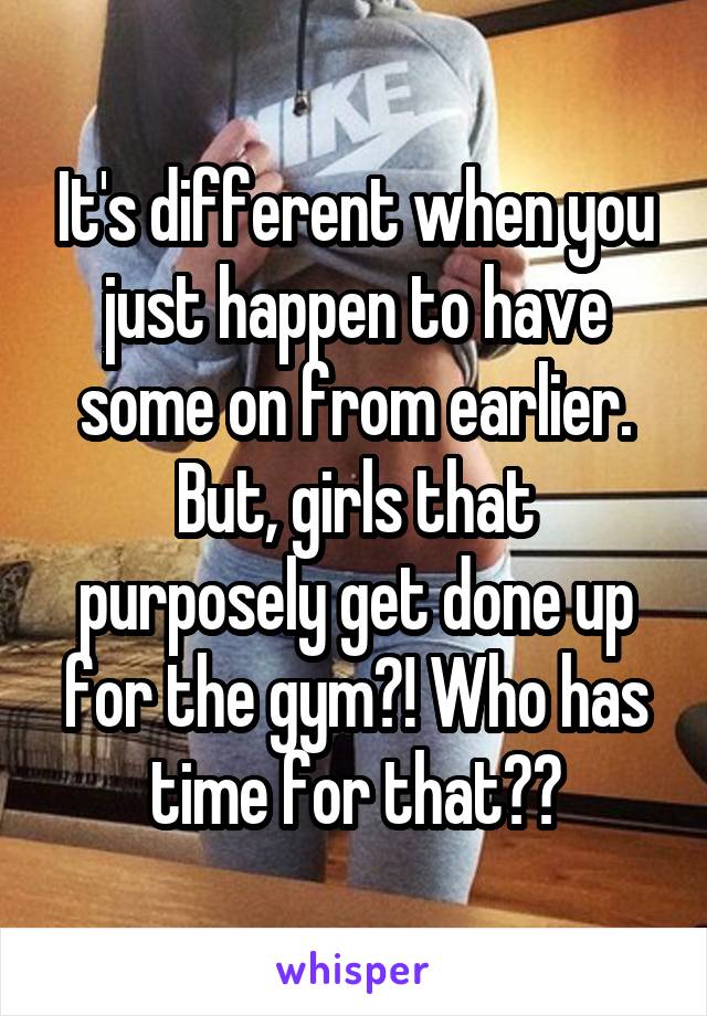 It's different when you just happen to have some on from earlier. But, girls that purposely get done up for the gym?! Who has time for that??