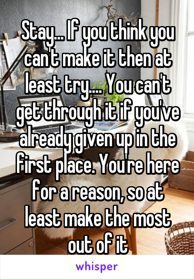 Stay... If you think you can't make it then at least try.... You can't get through it if you've already given up in the first place. You're here for a reason, so at least make the most out of it