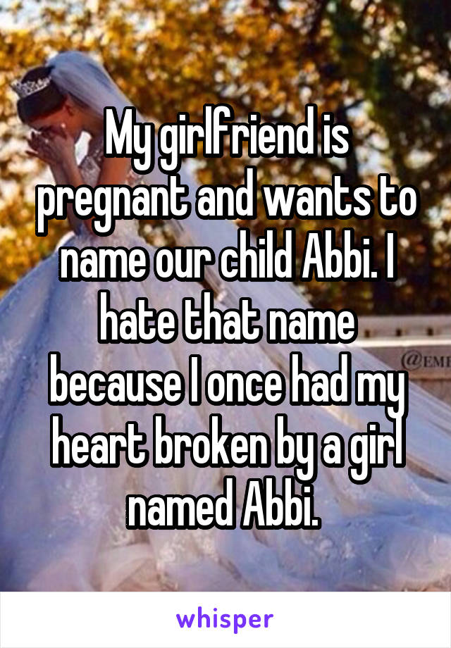 My girlfriend is pregnant and wants to name our child Abbi. I hate that name because I once had my heart broken by a girl named Abbi. 