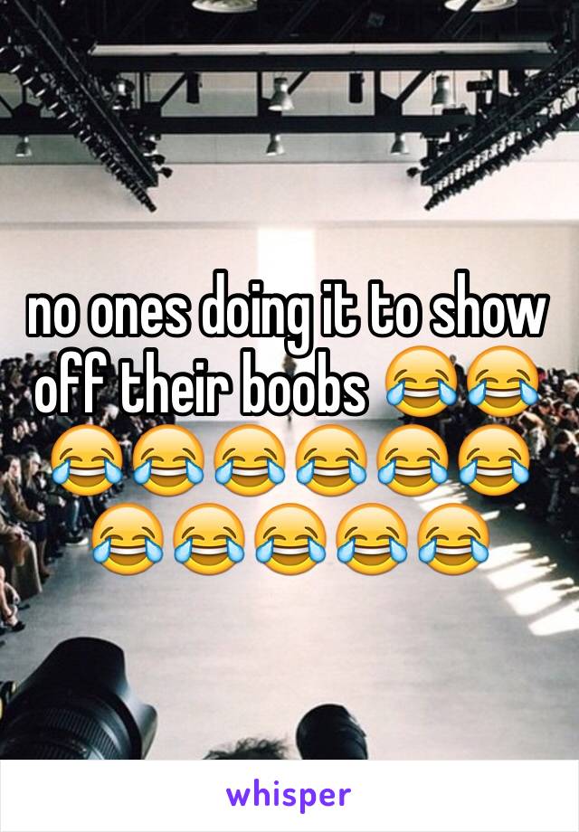 no ones doing it to show off their boobs 😂😂😂😂😂😂😂😂😂😂😂😂😂