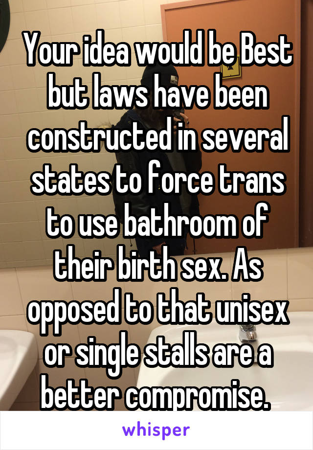 Your idea would be Best but laws have been constructed in several states to force trans to use bathroom of their birth sex. As opposed to that unisex or single stalls are a better compromise. 