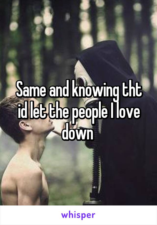 Same and knowing tht id let the people I love down 