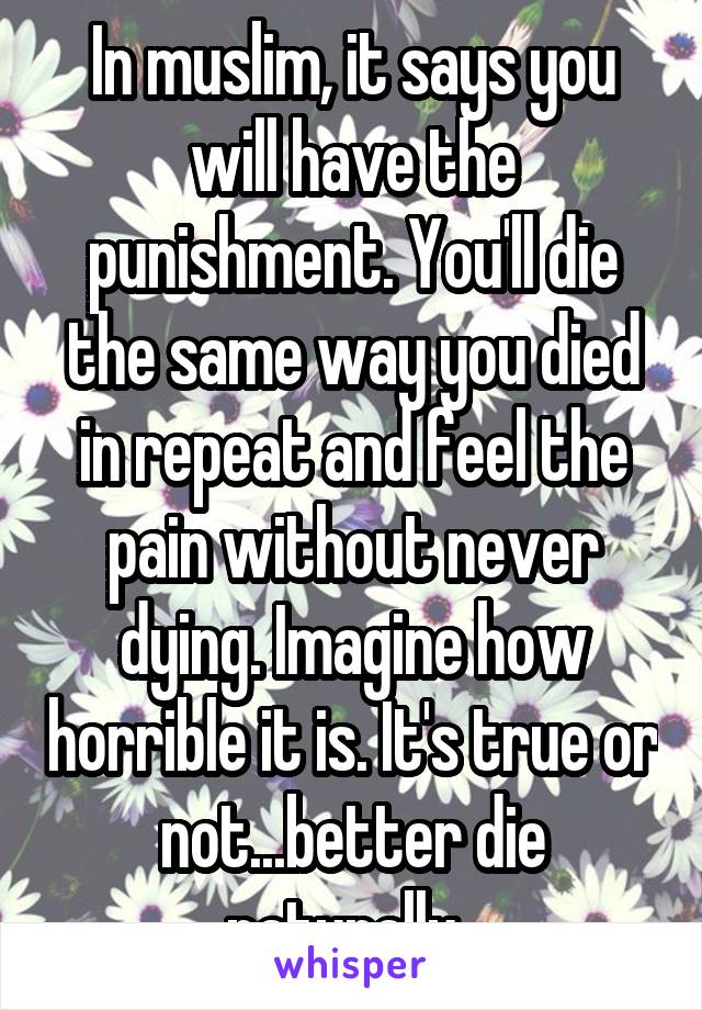 In muslim, it says you will have the punishment. You'll die the same way you died in repeat and feel the pain without never dying. Imagine how horrible it is. It's true or not...better die naturally. 