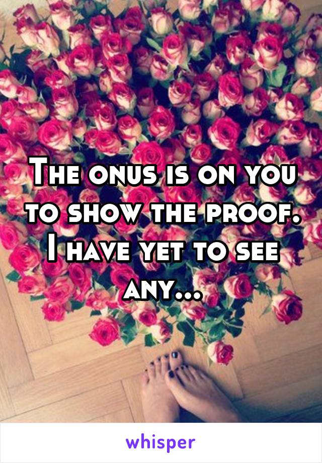 The onus is on you to show the proof. I have yet to see any...