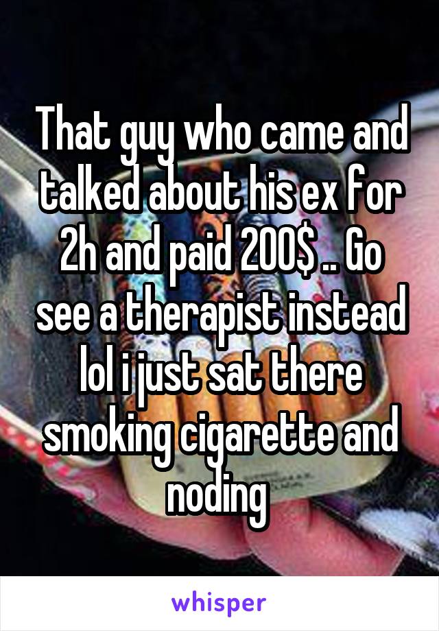 That guy who came and talked about his ex for 2h and paid 200$ .. Go see a therapist instead lol i just sat there smoking cigarette and noding 