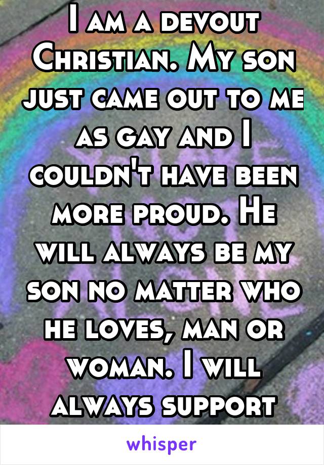 I am a devout Christian. My son just came out to me as gay and I couldn't have been more proud. He will always be my son no matter who he loves, man or woman. I will always support him. I love him.