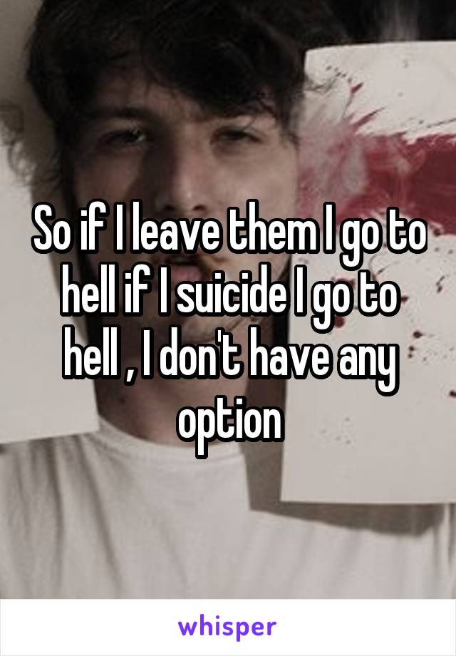 So if I leave them I go to hell if I suicide I go to hell , I don't have any option