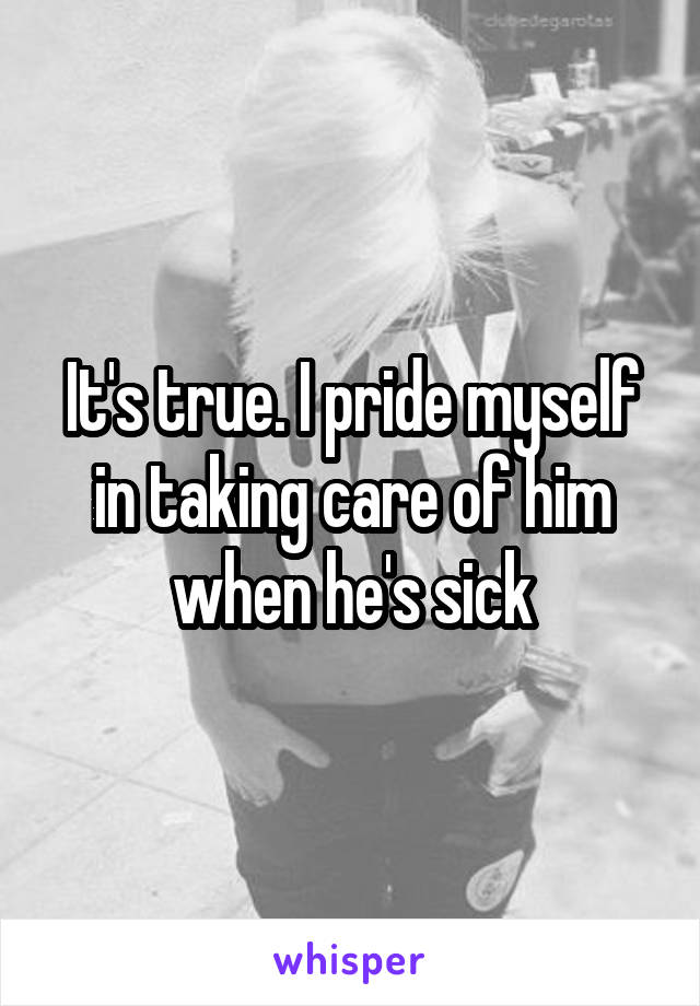 It's true. I pride myself in taking care of him when he's sick