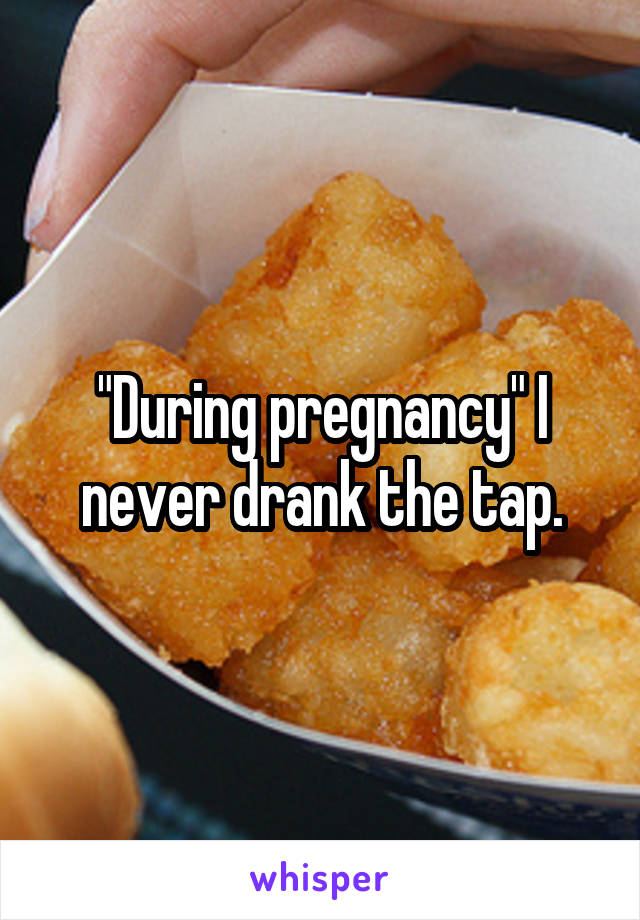 "During pregnancy" I never drank the tap.