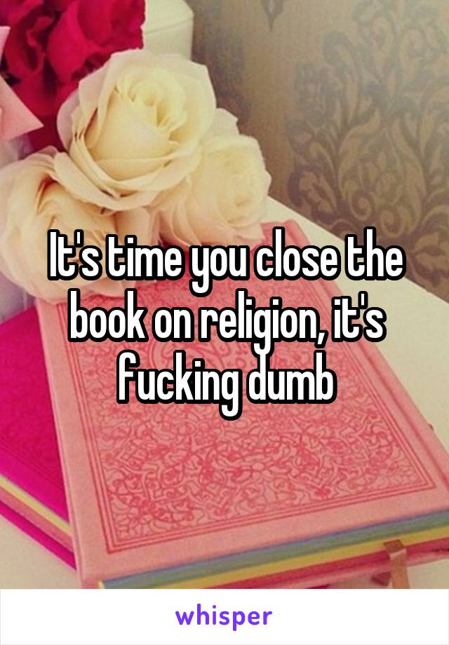 It's time you close the book on religion, it's fucking dumb