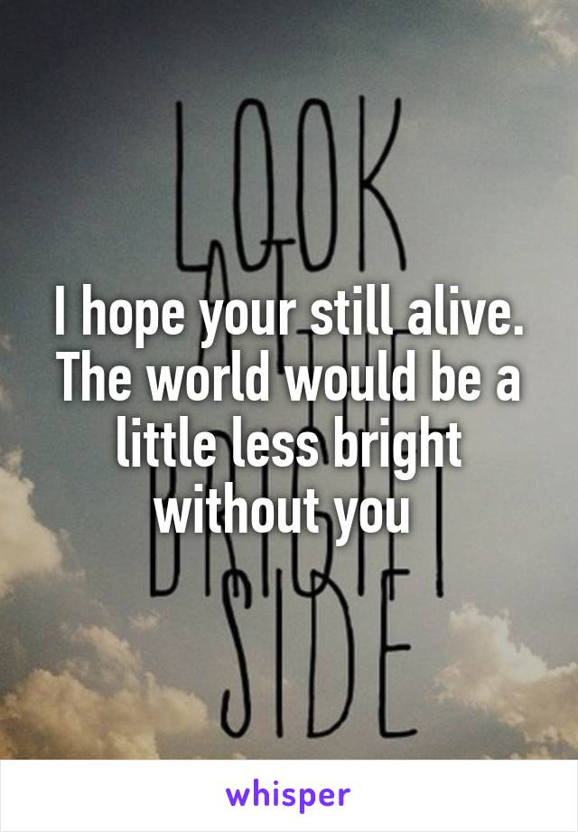 I hope your still alive. The world would be a little less bright without you 