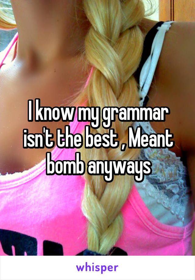 I know my grammar isn't the best , Meant bomb anyways