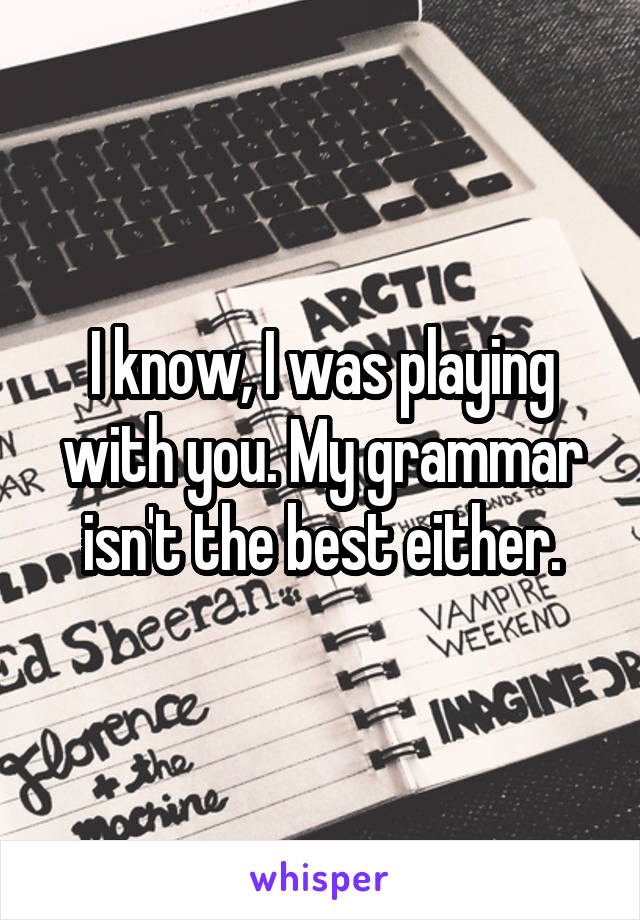 I know, I was playing with you. My grammar isn't the best either.